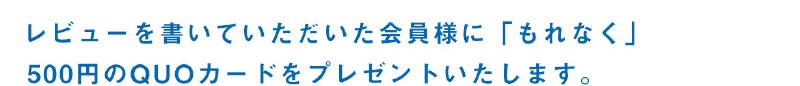 レビューを書いていただいた会員様に「もれなく」500円のQUOカードをプレゼントいたします。